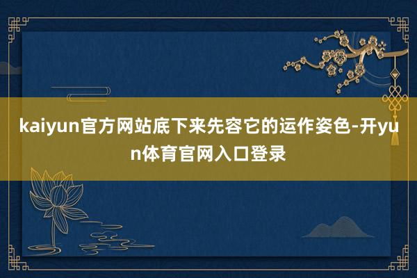 kaiyun官方网站底下来先容它的运作姿色-开yun体育官网入口登录