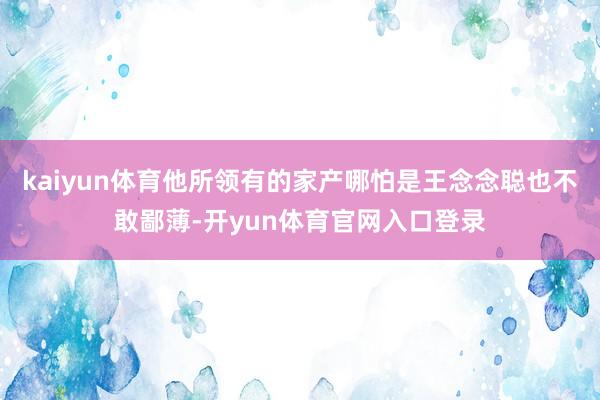 kaiyun体育他所领有的家产哪怕是王念念聪也不敢鄙薄-开yun体育官网入口登录