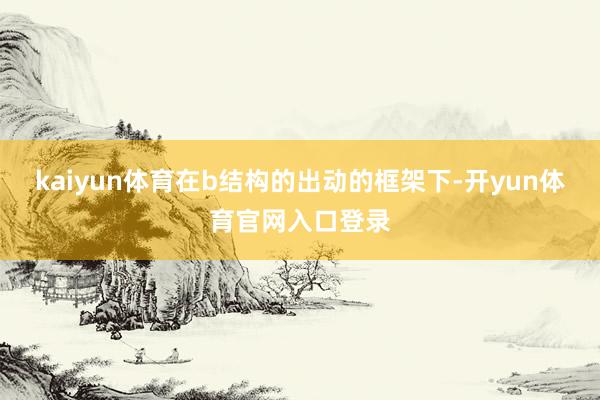 kaiyun体育在b结构的出动的框架下-开yun体育官网入口登录