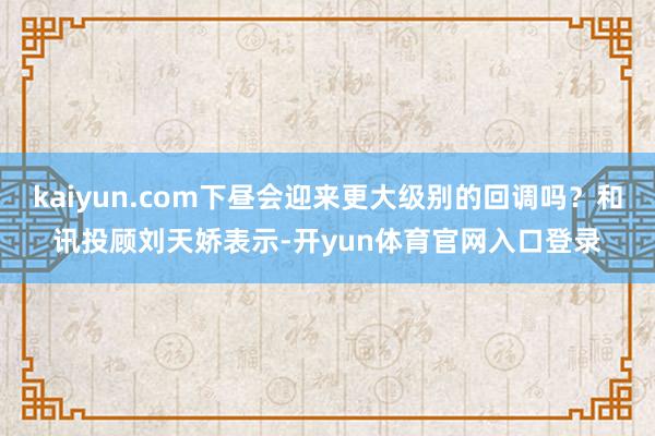 kaiyun.com下昼会迎来更大级别的回调吗？和讯投顾刘天娇表示-开yun体育官网入口登录