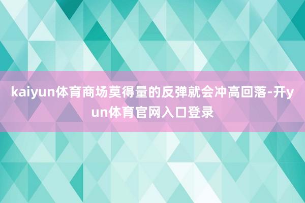 kaiyun体育商场莫得量的反弹就会冲高回落-开yun体育官网入口登录