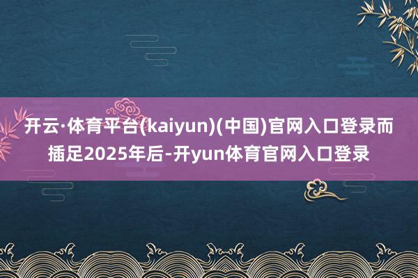 开云·体育平台(kaiyun)(中国)官网入口登录　　而插足2025年后-开yun体育官网入口登录