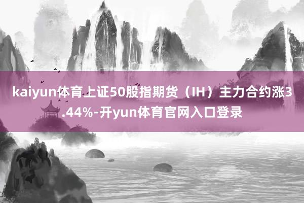 kaiyun体育上证50股指期货（IH）主力合约涨3.44%-开yun体育官网入口登录