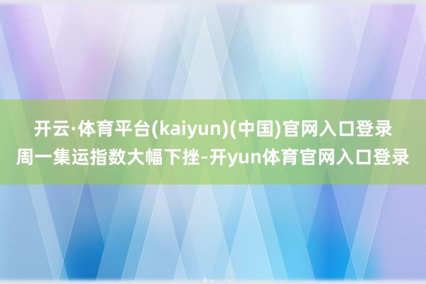 开云·体育平台(kaiyun)(中国)官网入口登录周一集运指数大幅下挫-开yun体育官网入口登录
