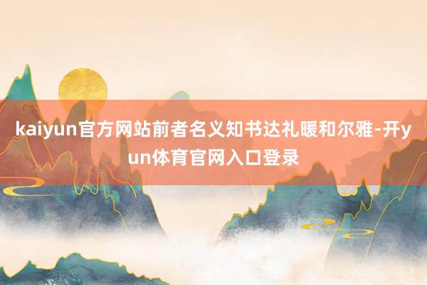 kaiyun官方网站前者名义知书达礼暖和尔雅-开yun体育官网入口登录