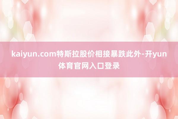 kaiyun.com特斯拉股价相接暴跌此外-开yun体育官网入口登录