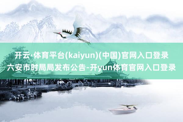开云·体育平台(kaiyun)(中国)官网入口登录六安市时局局发布公告-开yun体育官网入口登录
