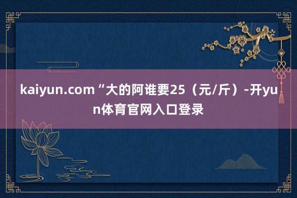 kaiyun.com“大的阿谁要25（元/斤）-开yun体育官网入口登录