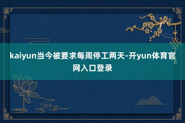 kaiyun当今被要求每周停工两天-开yun体育官网入口登录