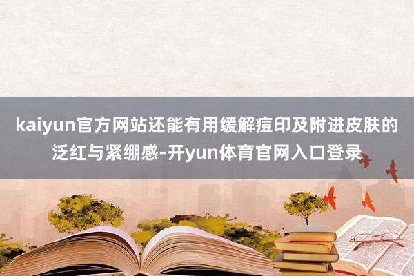 kaiyun官方网站还能有用缓解痘印及附进皮肤的泛红与紧绷感-开yun体育官网入口登录