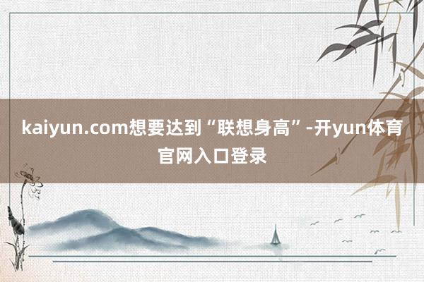 kaiyun.com想要达到“联想身高”-开yun体育官网入口登录
