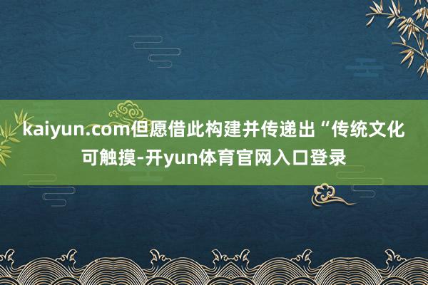 kaiyun.com但愿借此构建并传递出“传统文化可触摸-开yun体育官网入口登录