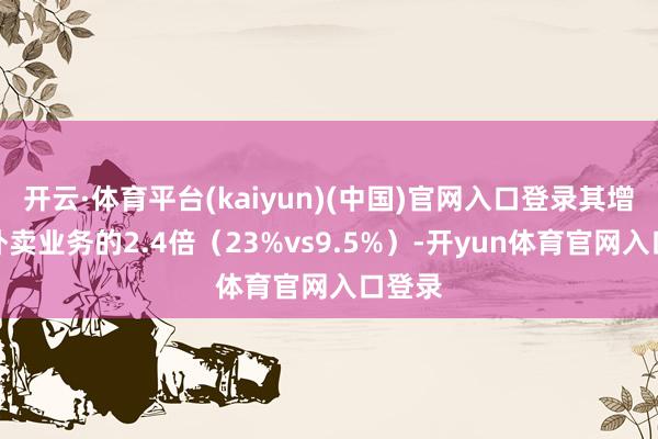开云·体育平台(kaiyun)(中国)官网入口登录其增速是外卖业务的2.4倍（23%vs9.5%）-开yun体育官网入口登录