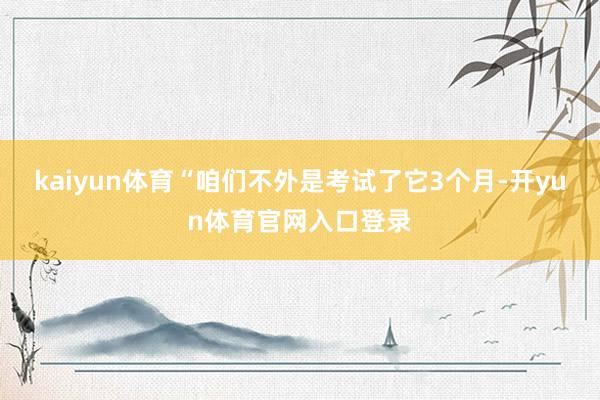 kaiyun体育 “咱们不外是考试了它3个月-开yun体育官网入口登录