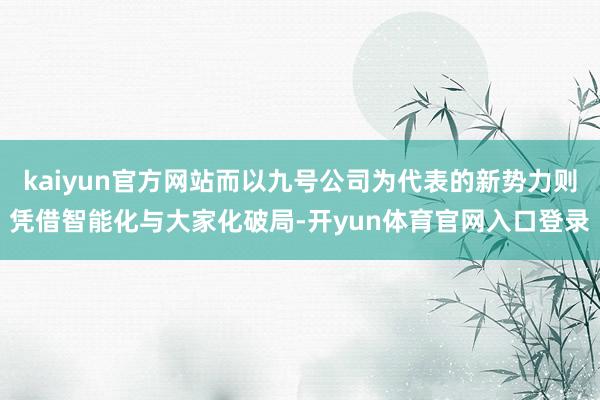 kaiyun官方网站而以九号公司为代表的新势力则凭借智能化与大家化破局-开yun体育官网入口登录
