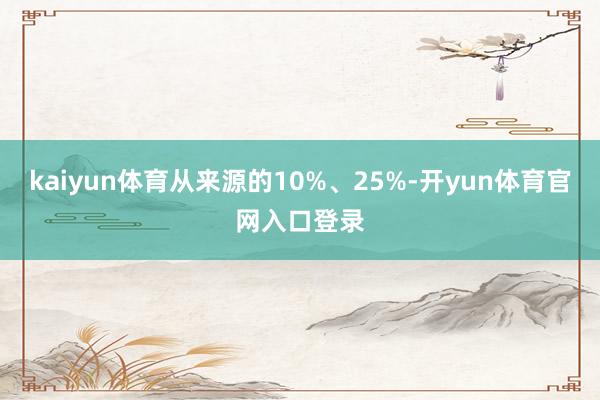 kaiyun体育从来源的10%、25%-开yun体育官网入口登录
