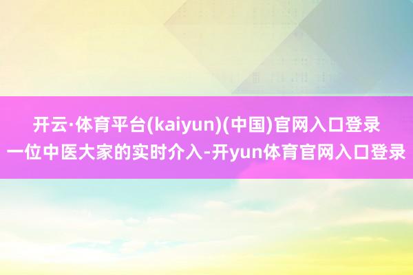 开云·体育平台(kaiyun)(中国)官网入口登录一位中医大家的实时介入-开yun体育官网入口登录