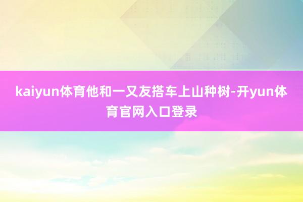 kaiyun体育他和一又友搭车上山种树-开yun体育官网入口登录