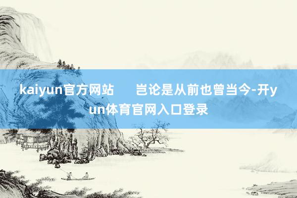 kaiyun官方网站      岂论是从前也曾当今-开yun体育官网入口登录