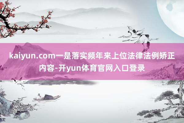kaiyun.com一是落实频年来上位法律法例矫正内容-开yun体育官网入口登录