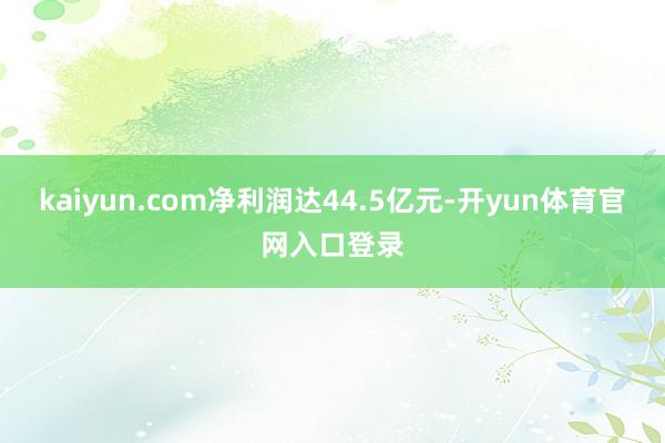 kaiyun.com净利润达44.5亿元-开yun体育官网入口登录