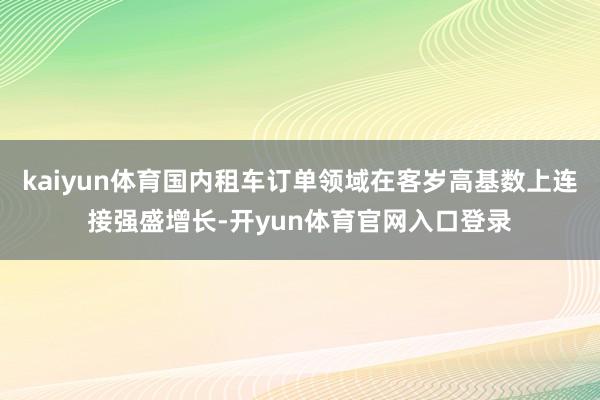 kaiyun体育国内租车订单领域在客岁高基数上连接强盛增长-开yun体育官网入口登录