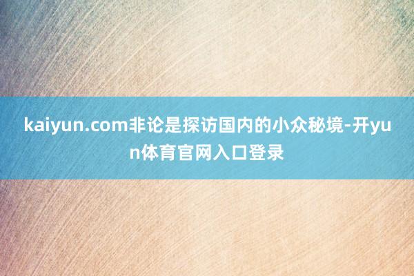 kaiyun.com非论是探访国内的小众秘境-开yun体育官网入口登录